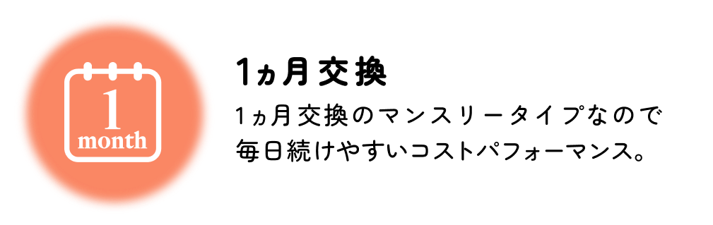 1ヵ月交換 1ヵ月交換のマンスリータイプなので毎日続けやすいコストパフォーマンス。