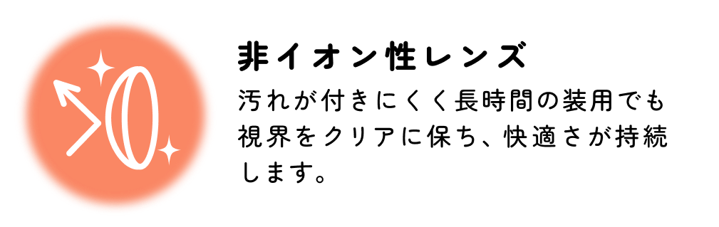 低含水 低含水レンズはレンズ自体に必要な水分が少ないため長時間の装用やドライアイ気味の方にもおすすめです。